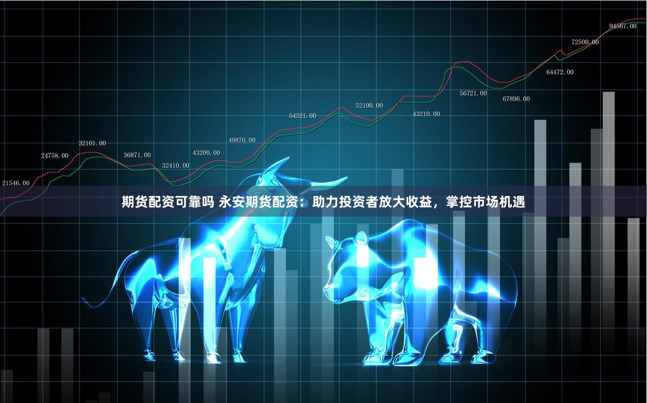 期货配资可靠吗 永安期货配资：助力投资者放大收益，掌控市场机遇