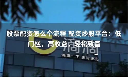 股票配资怎么个流程 配资炒股平台：低门槛，高收益，轻松致富