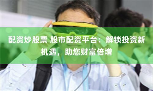 配资炒股票 股市配资平台：解锁投资新机遇，助您财富倍增
