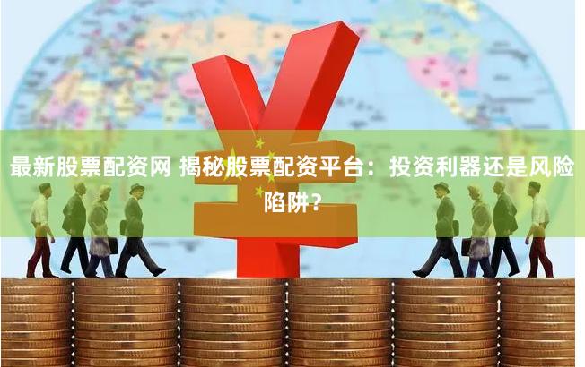 最新股票配资网 揭秘股票配资平台：投资利器还是风险陷阱？