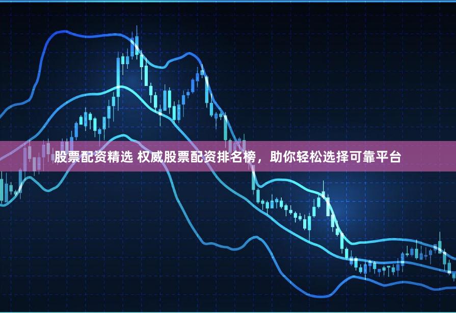 股票配资精选 权威股票配资排名榜，助你轻松选择可靠平台