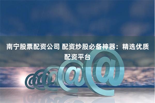 南宁股票配资公司 配资炒股必备神器：精选优质配资平台