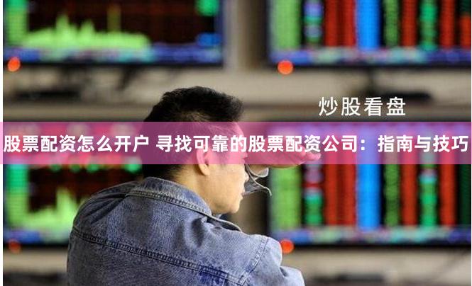 股票配资怎么开户 寻找可靠的股票配资公司：指南与技巧
