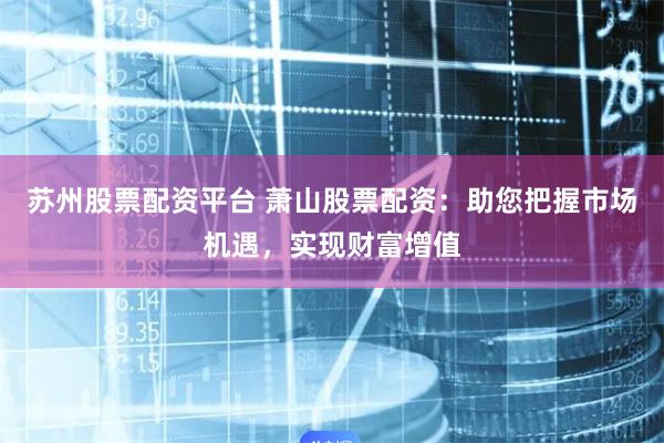 苏州股票配资平台 萧山股票配资：助您把握市场机遇，实现财富增值