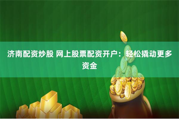 济南配资炒股 网上股票配资开户：轻松撬动更多资金