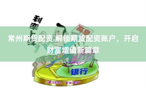 常州期货配资 解锁期货配资账户，开启财富增值新篇章