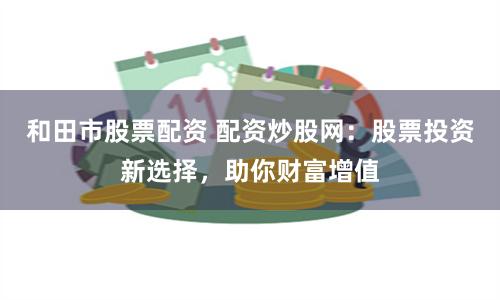和田市股票配资 配资炒股网：股票投资新选择，助你财富增值