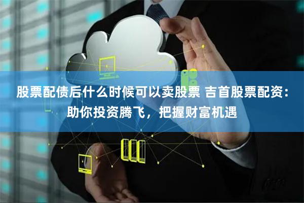 股票配债后什么时候可以卖股票 吉首股票配资：助你投资腾飞，把握财富机遇