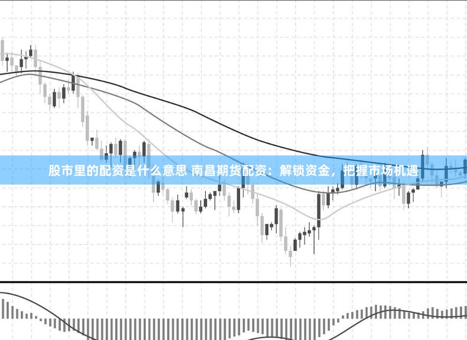 股市里的配资是什么意思 南昌期货配资：解锁资金，把握市场机遇