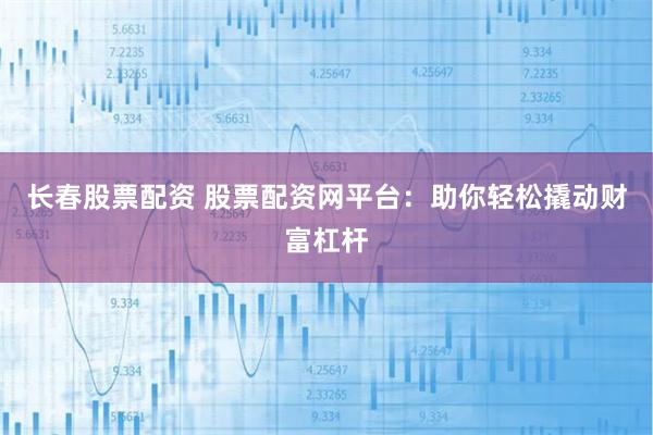 长春股票配资 股票配资网平台：助你轻松撬动财富杠杆