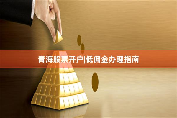 青海股票开户|低佣金办理指南