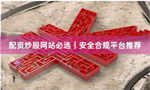 配资炒股网站必选｜安全合规平台推荐