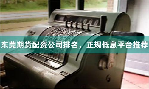 东莞期货配资公司排名，正规低息平台推荐