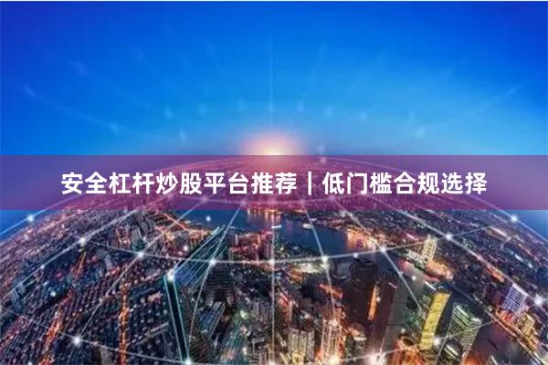 安全杠杆炒股平台推荐｜低门槛合规选择