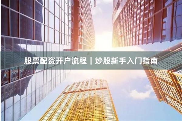 股票配资开户流程｜炒股新手入门指南